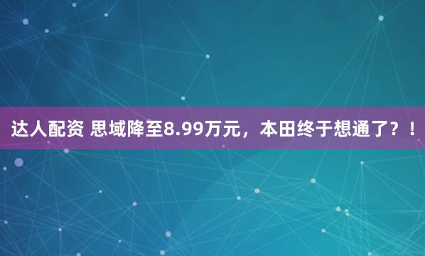 达人配资 思域降至8.99万元，本田终于想通了？！