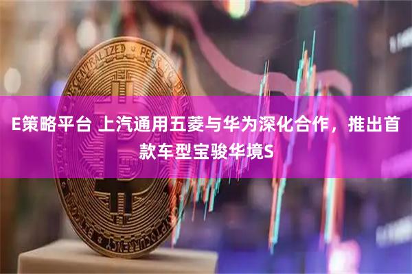 E策略平台 上汽通用五菱与华为深化合作，推出首款车型宝骏华境S