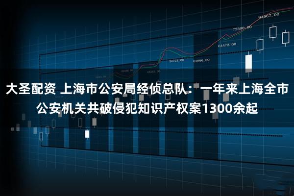 大圣配资 上海市公安局经侦总队：一年来上海全市公安机关共破侵犯知识产权案1300余起