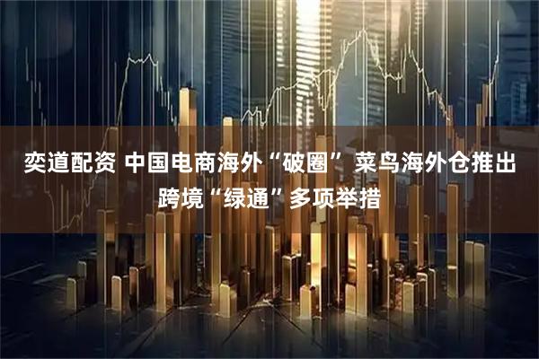 奕道配资 中国电商海外“破圈” 菜鸟海外仓推出跨境“绿通”多项举措