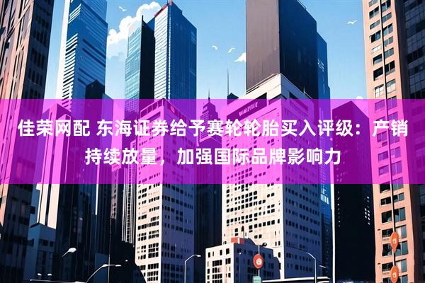 佳荣网配 东海证券给予赛轮轮胎买入评级：产销持续放量，加强国际品牌影响力