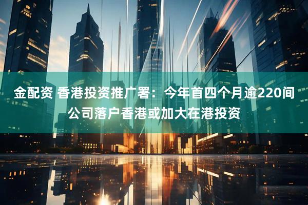 金配资 香港投资推广署：今年首四个月逾220间公司落户香港或加大在港投资