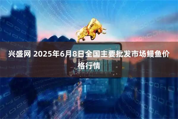 兴盛网 2025年6月8日全国主要批发市场鳗鱼价格行情
