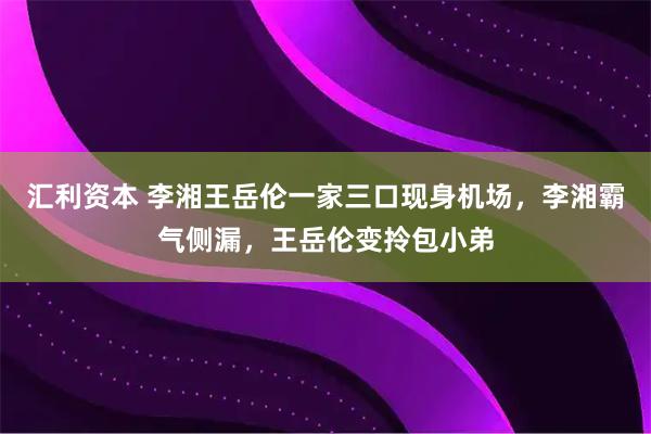 汇利资本 李湘王岳伦一家三口现身机场，李湘霸气侧漏，王岳伦变拎包小弟
