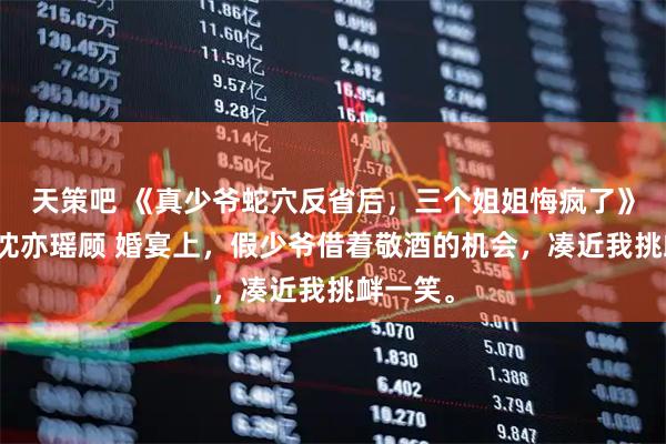 天策吧 《真少爷蛇穴反省后，三个姐姐悔疯了》顾明远沈亦瑶顾 婚宴上，假少爷借着敬酒的机会，凑近我挑衅一笑。