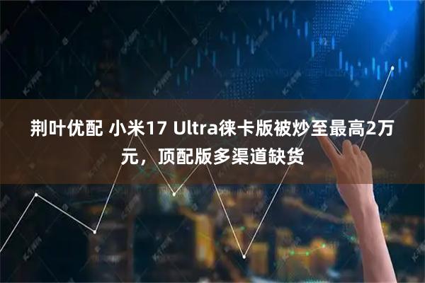 荆叶优配 小米17 Ultra徕卡版被炒至最高2万元，顶配版多渠道缺货