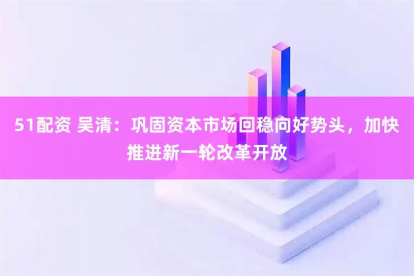 51配资 吴清：巩固资本市场回稳向好势头，加快推进新一轮改革开放