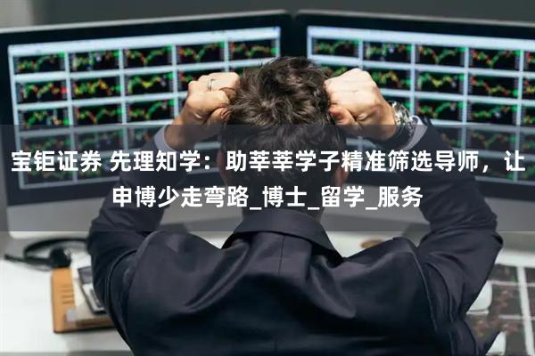 宝钜证券 先理知学：助莘莘学子精准筛选导师，让申博少走弯路_博士_留学_服务