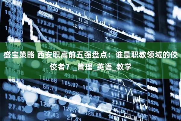 盛宝策略 西安职高前五强盘点：谁是职教领域的佼佼者？_管理_英语_教学