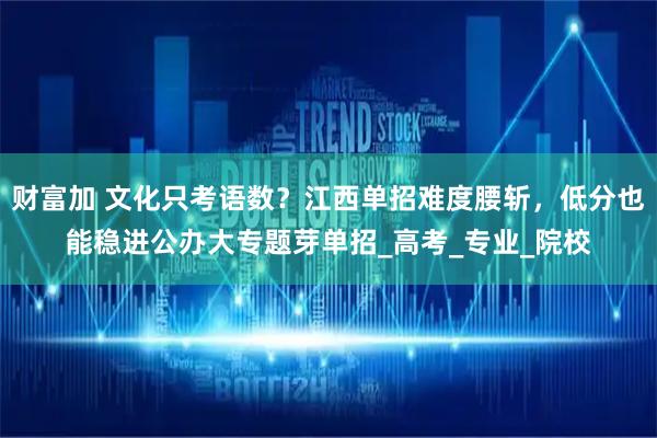 财富加 文化只考语数？江西单招难度腰斩，低分也能稳进公办大专题芽单招_高考_专业_院校